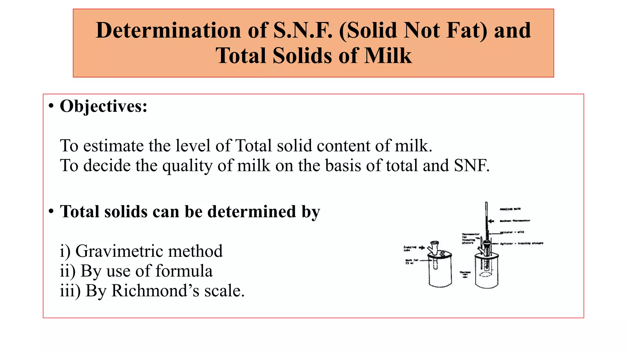 Determination of S.N.F. (Solid Not Fat) and
Total Solids of Milk
• Objectives:
To estimate the level of Total solid content of milk.
To decide the quality of milk on the basis of total and SNF.
• Total solids can be determined by
i) Gravimetric method
ii) By use of formula
iii) By Richmond’s scale.
 