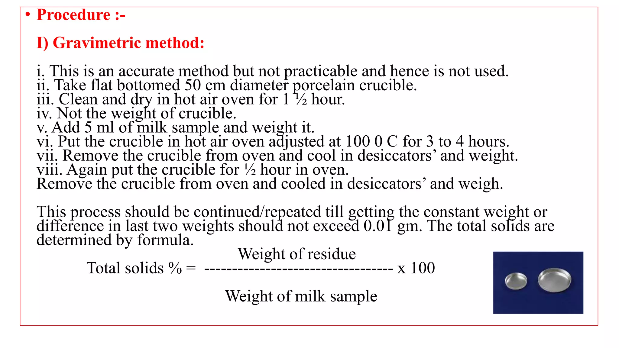 • Procedure :-
I) Gravimetric method:
i. This is an accurate method but not practicable and hence is not used.
ii. Take flat bottomed 50 cm diameter porcelain crucible.
iii. Clean and dry in hot air oven for 1 ½ hour.
iv. Not the weight of crucible.
v. Add 5 ml of milk sample and weight it.
vi. Put the crucible in hot air oven adjusted at 100 0 C for 3 to 4 hours.
vii. Remove the crucible from oven and cool in desiccators’ and weight.
viii. Again put the crucible for ½ hour in oven.
Remove the crucible from oven and cooled in desiccators’ and weigh.
This process should be continued/repeated till getting the constant weight or
difference in last two weights should not exceed 0.01 gm. The total solids are
determined by formula.
Weight of residue
Total solids % = ---------------------------------- x 100
Weight of milk sample
 