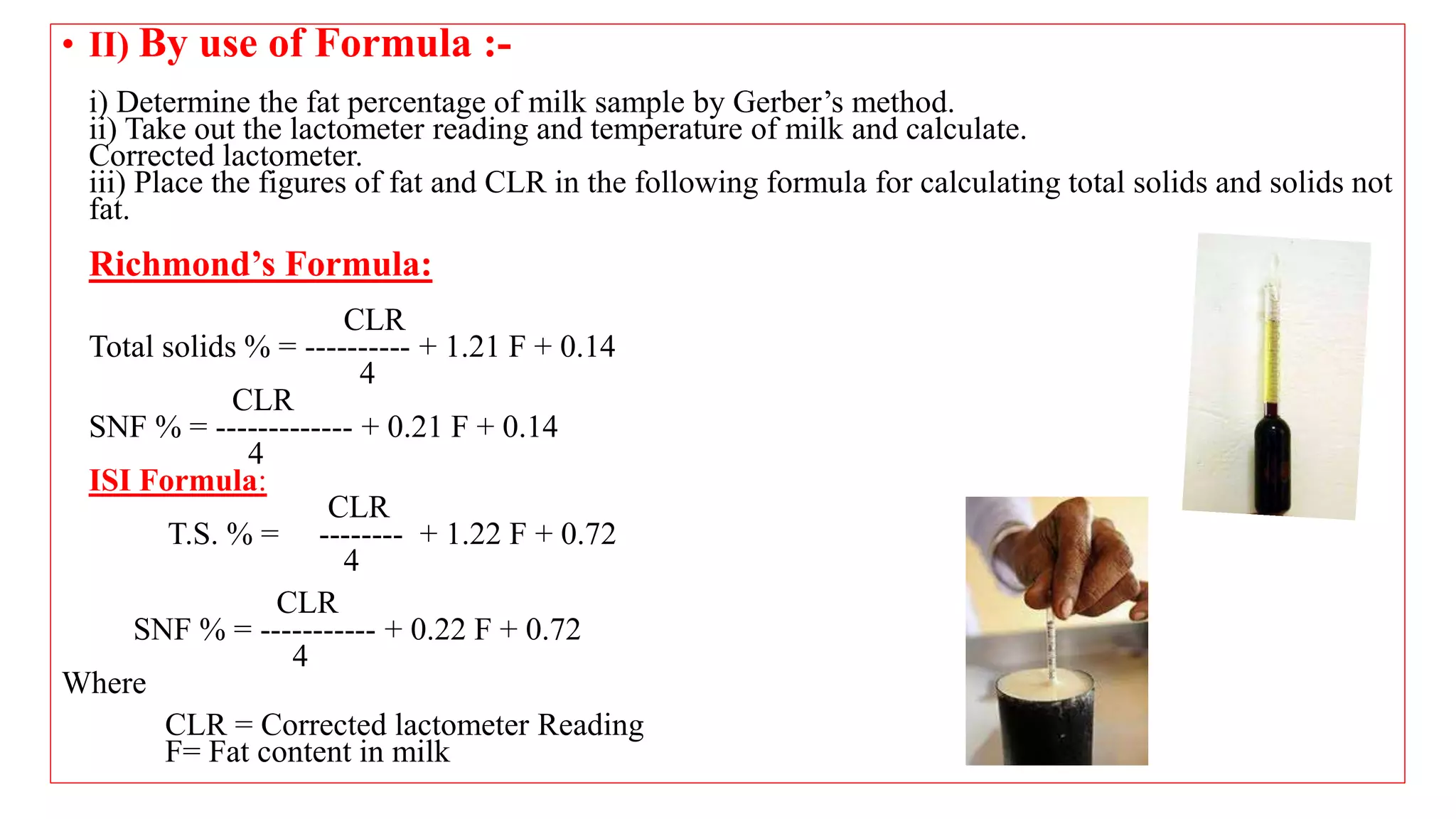 • II) By use of Formula :-
i) Determine the fat percentage of milk sample by Gerber’s method.
ii) Take out the lactometer reading and temperature of milk and calculate.
Corrected lactometer.
iii) Place the figures of fat and CLR in the following formula for calculating total solids and solids not
fat.
Richmond’s Formula:
CLR
Total solids % = ---------- + 1.21 F + 0.14
4
CLR
SNF % = ------------- + 0.21 F + 0.14
4
ISI Formula:
CLR
T.S. % = -------- + 1.22 F + 0.72
4
CLR
SNF % = ----------- + 0.22 F + 0.72
4
Where
CLR = Corrected lactometer Reading
F= Fat content in milk
 