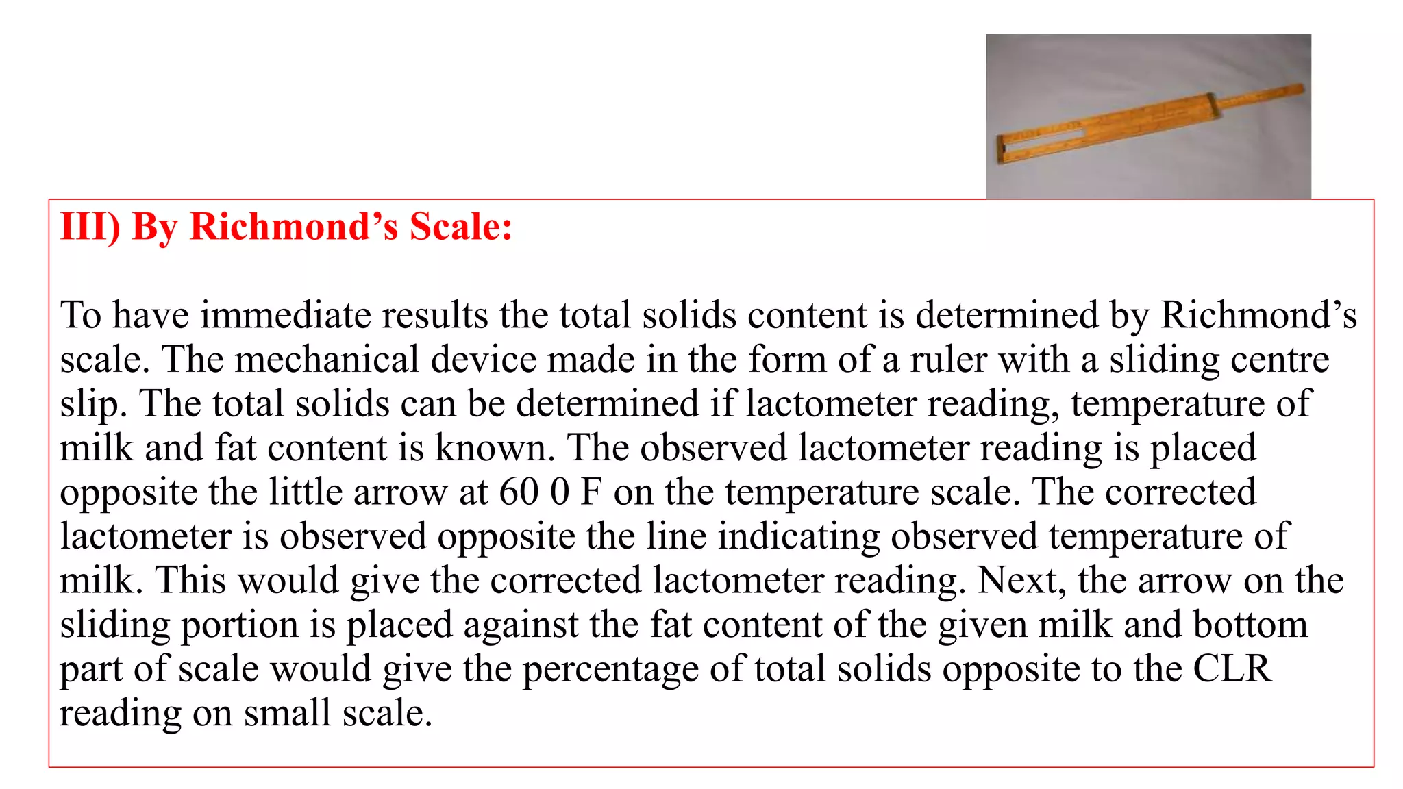 III) By Richmond’s Scale:
To have immediate results the total solids content is determined by Richmond’s
scale. The mechanical device made in the form of a ruler with a sliding centre
slip. The total solids can be determined if lactometer reading, temperature of
milk and fat content is known. The observed lactometer reading is placed
opposite the little arrow at 60 0 F on the temperature scale. The corrected
lactometer is observed opposite the line indicating observed temperature of
milk. This would give the corrected lactometer reading. Next, the arrow on the
sliding portion is placed against the fat content of the given milk and bottom
part of scale would give the percentage of total solids opposite to the CLR
reading on small scale.
 