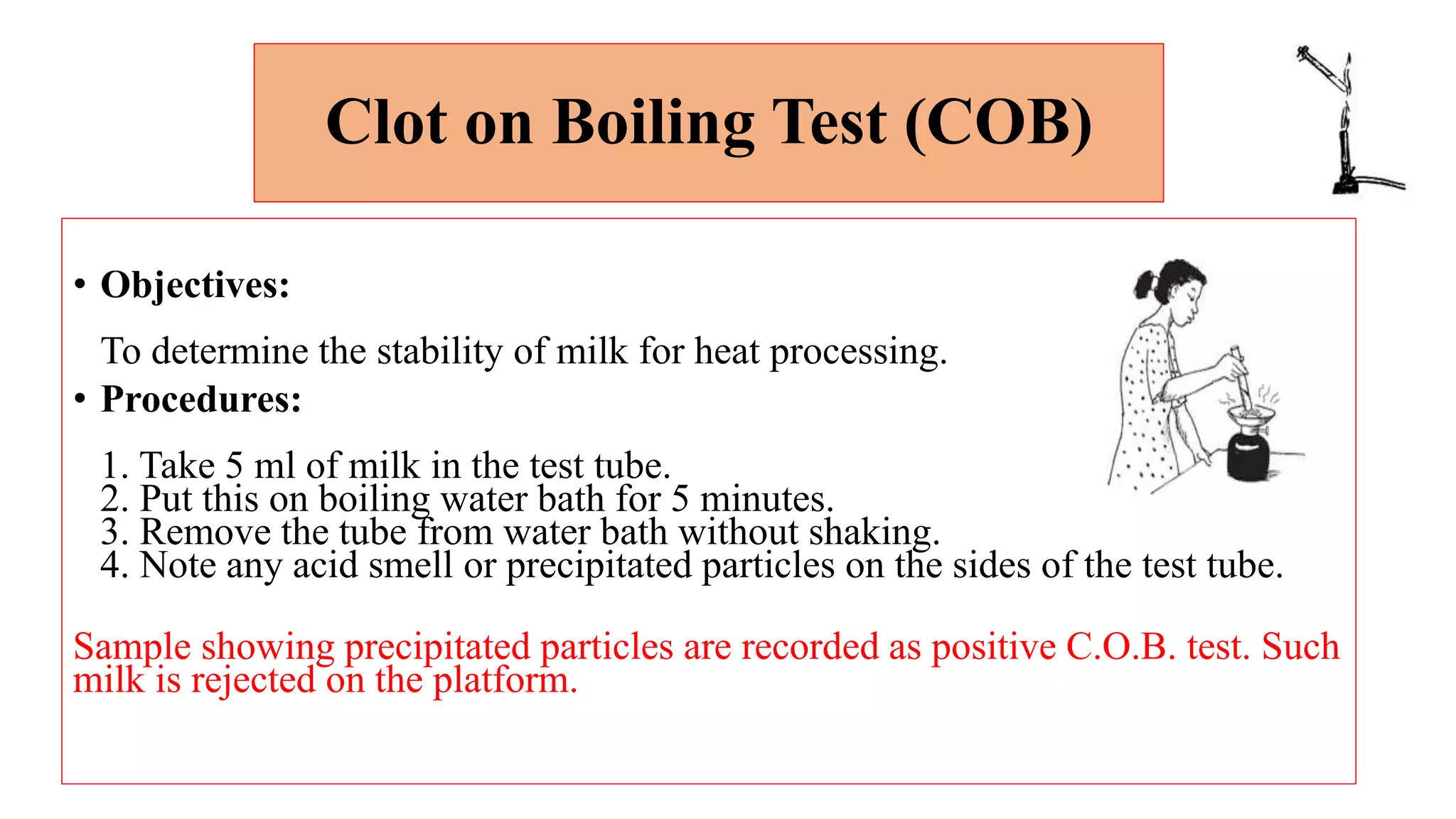 Clot on Boiling Test (COB)
• Objectives:
To determine the stability of milk for heat processing.
• Procedures:
1. Take 5 ml of milk in the test tube.
2. Put this on boiling water bath for 5 minutes.
3. Remove the tube from water bath without shaking.
4. Note any acid smell or precipitated particles on the sides of the test tube.
Sample showing precipitated particles are recorded as positive C.O.B. test. Such
milk is rejected on the platform.
 
