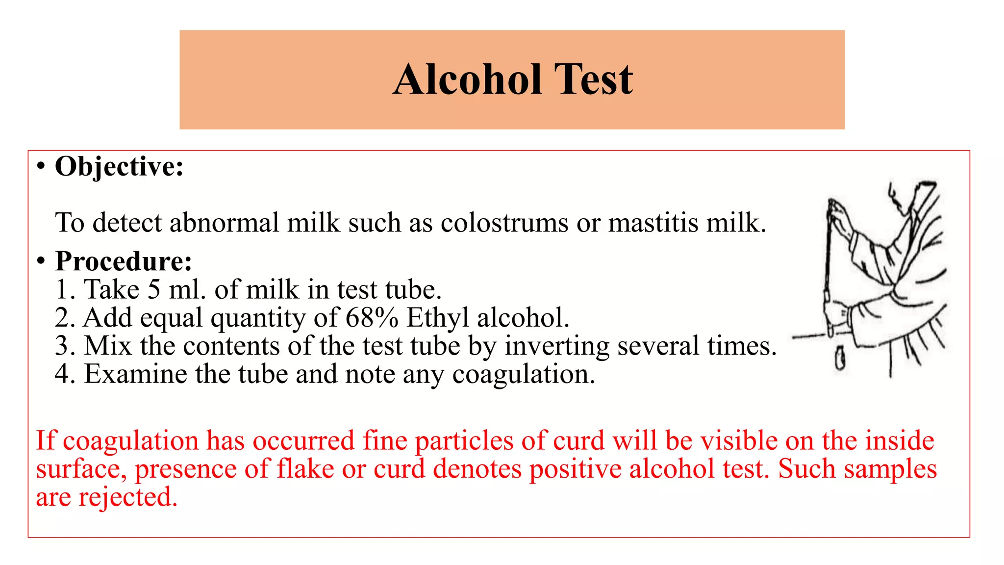 Alcohol Test
• Objective:
To detect abnormal milk such as colostrums or mastitis milk.
• Procedure:
1. Take 5 ml. of milk in test tube.
2. Add equal quantity of 68% Ethyl alcohol.
3. Mix the contents of the test tube by inverting several times.
4. Examine the tube and note any coagulation.
If coagulation has occurred fine particles of curd will be visible on the inside
surface, presence of flake or curd denotes positive alcohol test. Such samples
are rejected.
 