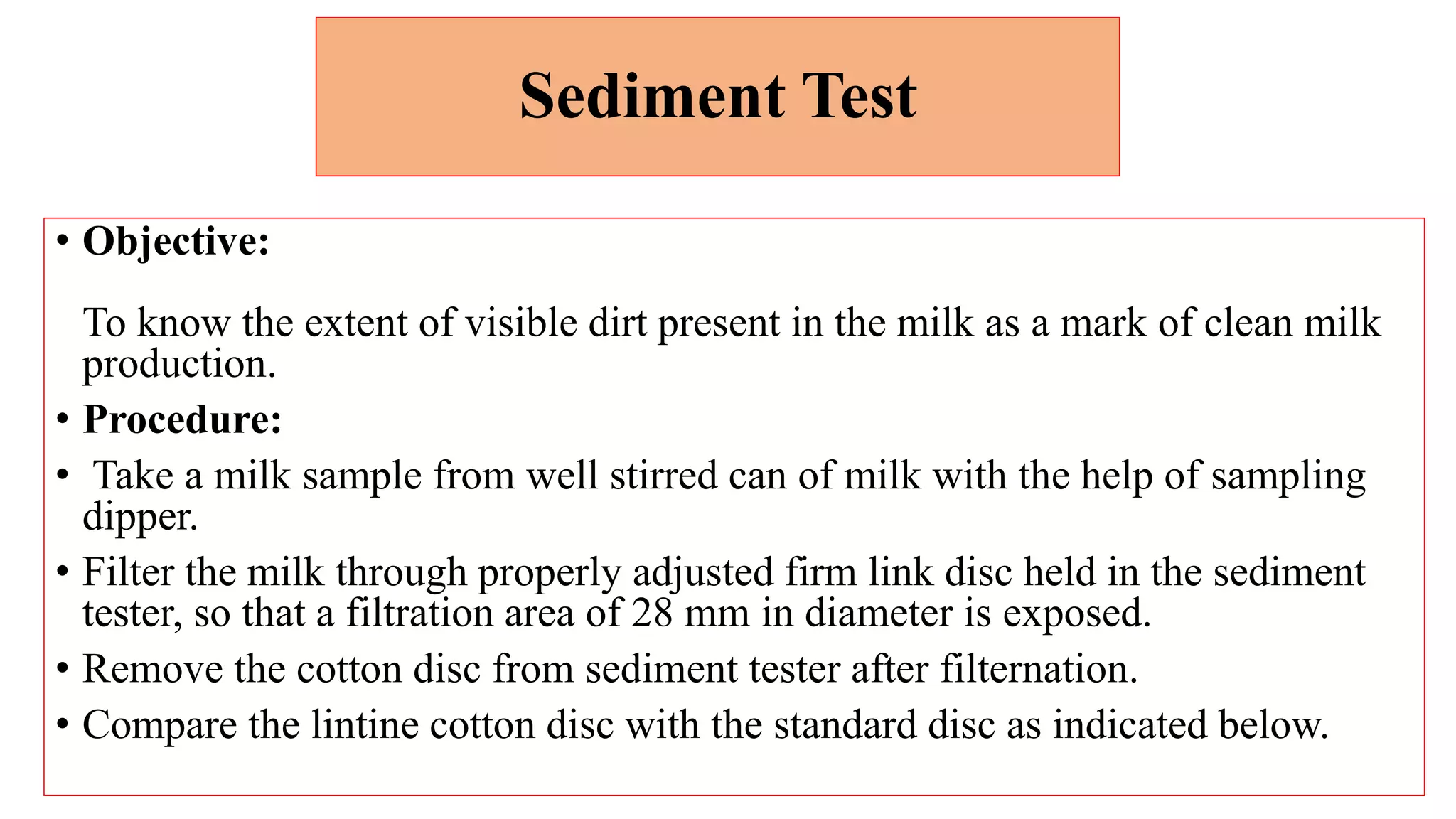 Sediment Test
• Objective:
To know the extent of visible dirt present in the milk as a mark of clean milk
production.
• Procedure:
• Take a milk sample from well stirred can of milk with the help of sampling
dipper.
• Filter the milk through properly adjusted firm link disc held in the sediment
tester, so that a filtration area of 28 mm in diameter is exposed.
• Remove the cotton disc from sediment tester after filternation.
• Compare the lintine cotton disc with the standard disc as indicated below.
 
