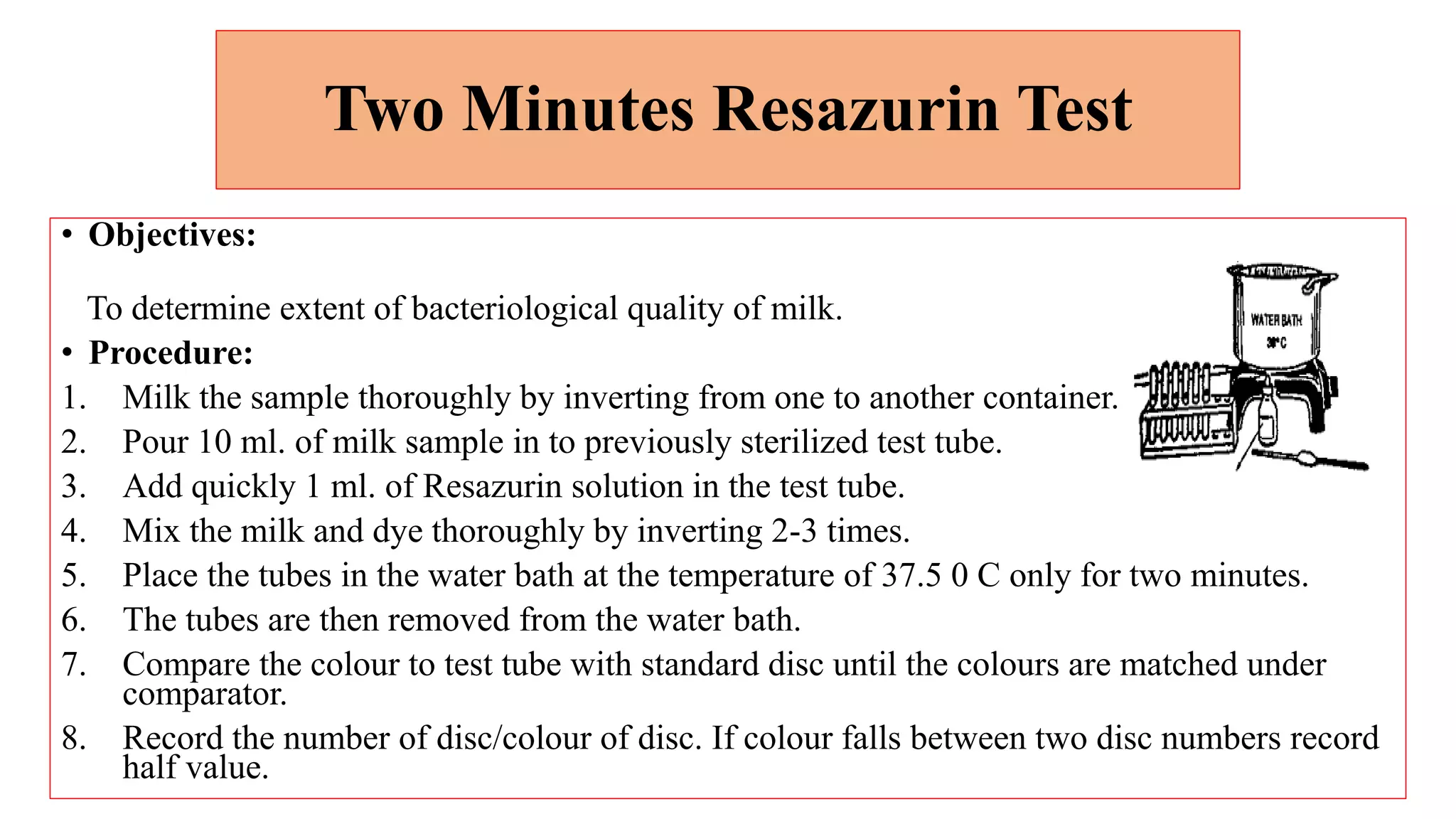 Two Minutes Resazurin Test
• Objectives:
To determine extent of bacteriological quality of milk.
• Procedure:
1. Milk the sample thoroughly by inverting from one to another container.
2. Pour 10 ml. of milk sample in to previously sterilized test tube.
3. Add quickly 1 ml. of Resazurin solution in the test tube.
4. Mix the milk and dye thoroughly by inverting 2-3 times.
5. Place the tubes in the water bath at the temperature of 37.5 0 C only for two minutes.
6. The tubes are then removed from the water bath.
7. Compare the colour to test tube with standard disc until the colours are matched under
comparator.
8. Record the number of disc/colour of disc. If colour falls between two disc numbers record
half value.
 