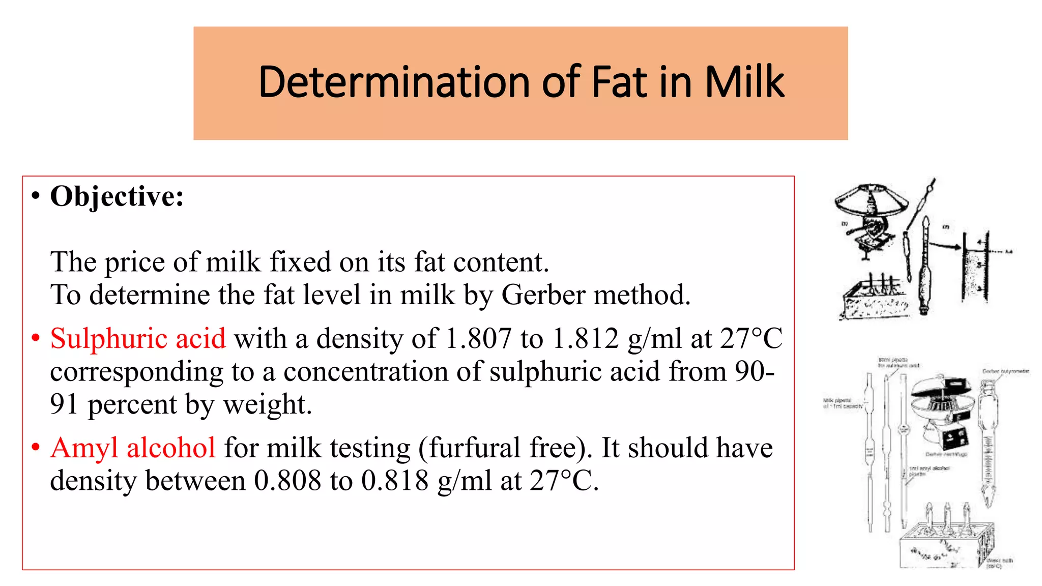 Determination of Fat in Milk
• Objective:
The price of milk fixed on its fat content.
To determine the fat level in milk by Gerber method.
• Sulphuric acid with a density of 1.807 to 1.812 g/ml at 27°C
corresponding to a concentration of sulphuric acid from 90-
91 percent by weight.
• Amyl alcohol for milk testing (furfural free). It should have
density between 0.808 to 0.818 g/ml at 27°C.
 