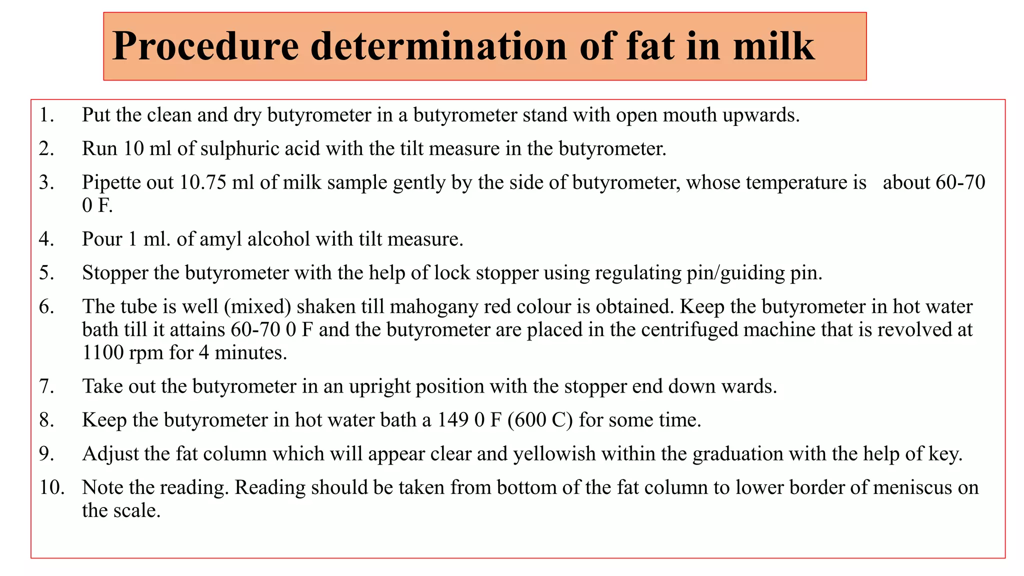 Procedure determination of fat in milk
1. Put the clean and dry butyrometer in a butyrometer stand with open mouth upwards.
2. Run 10 ml of sulphuric acid with the tilt measure in the butyrometer.
3. Pipette out 10.75 ml of milk sample gently by the side of butyrometer, whose temperature is about 60-70
0 F.
4. Pour 1 ml. of amyl alcohol with tilt measure.
5. Stopper the butyrometer with the help of lock stopper using regulating pin/guiding pin.
6. The tube is well (mixed) shaken till mahogany red colour is obtained. Keep the butyrometer in hot water
bath till it attains 60-70 0 F and the butyrometer are placed in the centrifuged machine that is revolved at
1100 rpm for 4 minutes.
7. Take out the butyrometer in an upright position with the stopper end down wards.
8. Keep the butyrometer in hot water bath a 149 0 F (600 C) for some time.
9. Adjust the fat column which will appear clear and yellowish within the graduation with the help of key.
10. Note the reading. Reading should be taken from bottom of the fat column to lower border of meniscus on
the scale.
 