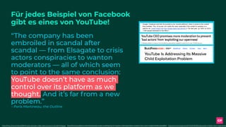 Für jedes Beispiel von Facebook  
gibt es eines von YouTube!
“The company has been
embroiled in scandal after
scandal — from Elsagate to crisis
actors conspiracies to wanton
moderators — all of which seem
to point to the same conclusion:
YouTube doesn’t have as much
control over its platform as we
thought. And it’s far from a new
problem.”
– Paris Martineau, the Outline
https://www.theverge.com/2017/12/4/16736242/youtube-children-kids-inappropriatehttps://www.buzzfeed.com/charliewarzel/youtube-is-addressing-its-massive-child-exploitation-problem?utm_term=.edqWozYeN#.ubkXa687ohttps://theoutline.com/post/3804/inside-youtube-s-fake-views-economy?zd=1&zi=iot5gqqz
 
20 November 2016, Issue #88 
 
Fake news on Facebook:  how it outperforms real news.  MUST READ. Also read this excellent 
filter bubble experiment which had US conservatives and liberals swap feeds  for a few weeks 
and  this detailed NPR investigation . Having denied responsibility for months,  Mark Zuckerberg 
explains what Facebook is doing to tackle this problem . Jeff Jarvis has  launched a collaborative 
initiative to tackle fake news .  
 
29 January 2017, Issue #98 
 
Google, Facebook and their ilk proclaim to be ‘neutral platforms’ when it comes to the content 
they mediate. This, of course, isn’t really the case, especially if the content in question is a 
paid­for ad.  Great insight into how Google fights bad adverts  (1.7bn last year, up 100% on 2015; 
1,000 people dedicated to the effort.) 
 
5 March 2017, Issue #103 
 
We regularly cover ethics in Exponential View. The rationale is reasonably straightforward. 
Increasingly our access to all services are mediated by technology. Technology has long 
outgrown its niche status but rather is our fundamental interface to the world.  
 
The optimism of the technology industry (particularly with the rise of the Internet in the 1980s 
and 1990s) was that power would be decentralised and distributed. The Internet was the 
supposed to be a decentralised, open network. Built to survive nuclear destruction (if the  line of 
 
