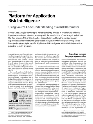 AUFSÄTZE
DuD • Datenschutz und Datensicherheit 1 | 2008 1
Maty Siman
Platform for Application
Risk Intelligence
Using Source Code Understanding as a Risk Barometer
Source Code Analysis technologies have significantly evolved in recent years - making
improvements in precision and accuracy with the introduction of new analysis techniques
like flow analysis. This article describes this evolution and how the most advanced
capabilities available today like query-based analysis and Knowledge Discovery can be
leveraged to create a platform for Application Risk Intelligence (ARI) to help implement a
proactive security program.
As attacks become more financially moti-
vated,andasorganizationsgetbetteratse-
curing their network, desktop and server
infrastructure, there has been a steady
shift in cyber attacks to the application
level. To address these new risks, several
technology markets for application secu-
rity have emerged including what Gartner
calls Static Application Security Testing
(SAST).
Can we really use Source Code Analysis
(SCA) to detect vulnerabilities in a way
that will give us satisfactory risk assur-
ance? The answer varies; we are able to
find problems with sufficient accuracy if
they are manifested in commonly known
sequences like a SQL injection. Many
flaws however are presented in the specif-
ic implementation of the applications
business logic1
, and adopting the standard
1  OWASP (Open Web Application Security Proj-
ect) is considered as the focal point for all applica-
tion-security related information. http://www.
owasp.org/index.php/Businss_logic_vulnerability
analysis to handle these proprietary se-
quences make the task almost impossible.
The reason is that current technologies,
even those employing flow analyses, are
based on “black-box” implementation and
thereforecanonlyhandleknownsequenc-
es.
A probable detection method of suspi-
cious sequences can be through the iden-
tification of an irregularity within a set of
common sequences. Enabling detection of
proprietary and stochastic sequences re-
quires implementation of an open plat-
form for application understanding,
which not only finding basic vulnerabili-
ties but also provides systematic applica-
tion risk intelligence.
The key enabler of such a platform is the
exposure of all application building blocks
like data structure and flow using an ab-
stractive model common to all languages
and storing the wealth of know-how in a
persistent store like data base. Once the
application is exposed we must provide
tools to model the known and proprietary
sequences as well as exposing irregulari-
ties in the common sequences. In this ar-
ticle, we define the required solution ele-
ments. It concludes by presenting refer-
ence architecture to such a platform.
Exposing a common
language representation
Source code is inherently structured con-
taining static elements like functions and
variables as well as dynamic elements like
control and data flow. The static elements
can be modeled into a data structure re-
ferred as “CodeDom” 2
. This is usually one
of the first steps taken by some compilers’
frontend. CodeDom makes it possible for
thecompilerto“understand”thecodeand
create a byte/binary code thereof. The
CodeDom is an object-oriented structure
which represents the static nature of the
code. It contains all elements that make
the code, such as namespaces, classes,
methods, data members and statements.
The hierarchy of the CodeDom matches
the respective scope in the code. The pro-
cess of converting source code into DOM,
where all the symbols are resolved is a
tricky job that encompasses fine parsing
and resolving details. Compilers do this
job very well, as part of their frontend ac-
tion, so SCA tools usually tend to rely on
the intermediate code created by the com-
piler as the starting point of their analysis.
This method, although saving develop-
ment efforts, has certain drawbacks (e.g.
inability to scan code fragments and un-
2  There are several implementations of Code-
Dom. The one used by Microsoft is the closest in
meaning to the CodeDom developed by Checkmarx
and used in this article. http://msdn.microsoft.com/
en-us/library/system.codedom.aspx
Maty Siman
is a technology and
security expert. He
founded Checkmarx
in 2006 to share his
innovations in appli-
cation security based on experience
he gained in securing intelligence
systems.
E-Mail: maty@checkmarx.com
 
