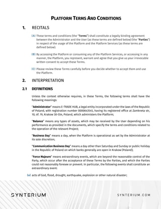PLATFORM TERMS AND CONDITIONS
1. RECITALS
These terms and conditions (the “Terms”) shall constitute a legally binding agreement
between the Administrator and the User (as these terms are defined below) (the “Parties”)
in respect of the usage of the Platform and the Platform Services (as these terms are
defined below).
By accessing the Platform or consuming any of the Platform Services, or accessing in any
manner, the Platform, you represent, warrant and agree that you give us your irrevocable
written consent to accept these Terms.
Please review these Terms carefully before you decide whether to accept them and use
the Platform.
2. INTERPRETATION
2.1 DEFINITIONS
Unless the context otherwise requires, in these Terms, the following terms shall have the
following meanings:
“Administrator” means E-TRADE HUB, a legal entity incorporated under the laws of the Republic
of Poland, with registration number 0000643545, having its registered office at Zamkneta str,
10, of. 19, Krakow 30-554, Poland, which administers the Platform;
“Balance” means any types of assets, which may be received by the User depending on his
performance as provided in the documents, which specify the terms and conditions related to
the operation of the relevant Project;
“Business Day” means a day, when the Platform is operational as set by the Administrator at
its sole discretion;
“Communication Business Day” means a day other than Saturday and Sunday or public holiday
in the Republic of Poland on which banks generally are open in Krakow (Poland);
“Force Majeure” means extraordinary events, which are beyond the reasonable control of the
Party, which occur after the acceptance of these Terms by the Parties, and which the Parties
could not reasonably foresee or prevent. In particular, the following events shall constitute an
extraordinary event:
acts of God, flood, drought, earthquake, explosion or other natural disaster;
 