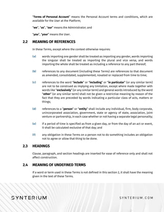 “Terms of Personal Account” means the Personal Account terms and conditions, which are
available for the User at the Platform;
“we”, “us”, “our” means the Administrator; and
“you”, “your” means the User.
2.2 MEANING OF REFERENCES
In these Terms, except where the context otherwise requires:
words importing one gender shall be treated as importing any gender, words importing
the singular shall be treated as importing the plural and vice versa, and words
importing the whole shall be treated as including a reference to any part thereof;
references to any document (including these Terms) are references to that document
as amended, consolidated, supplemented, novated or replaced from time to time;
references to the word “include” or “including” or “in particular” (or any similar term)
are not to be construed as implying any limitation, except where made together with
words like “exclusively” (or any similar term) and general words introduced by the word
“other” (or any similar term) shall not be given a restrictive meaning by reason of the
fact that they are preceded by words indicating a particular class of acts, matters or
things;
references to a “person” or “entity” shall include any individual, firm, body corporate,
unincorporated association, government, state or agency of state, association, joint
venture or partnership, in each case whether or not having a separate legal personality;
if a period of time is specified as from a given day, or from the day of an act or event,
it shall be calculated exclusive of that day; and
any obligation in these Terms on a person not to do something includes an obligation
not to agree or allow that thing to be done.
2.3 HEADINGS
Clause, paragraph, and section headings are inserted for ease of reference only and shall not
affect construction.
2.4 MEANING OF UNDEFINED TERMS
If a word or term used in these Terms is not defined in this section 2, it shall have the meaning
given in the text of these Terms.
 