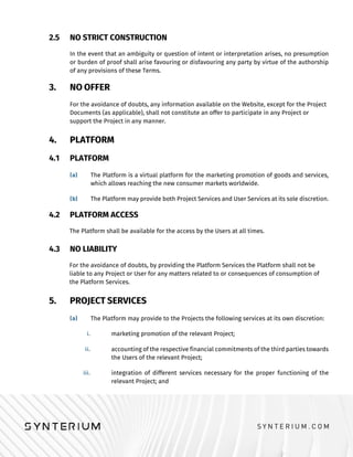 2.5 NO STRICT CONSTRUCTION
In the event that an ambiguity or question of intent or interpretation arises, no presumption
or burden of proof shall arise favouring or disfavouring any party by virtue of the authorship
of any provisions of these Terms.
3. NO OFFER
For the avoidance of doubts, any information available on the Website, except for the Project
Documents (as applicable), shall not constitute an offer to participate in any Project or
support the Project in any manner.
4. PLATFORM
4.1 PLATFORM
The Platform is a virtual platform for the marketing promotion of goods and services,
which allows reaching the new consumer markets worldwide.
The Platform may provide both Project Services and User Services at its sole discretion.
4.2 PLATFORM ACCESS
The Platform shall be available for the access by the Users at all times.
4.3 NO LIABILITY
For the avoidance of doubts, by providing the Platform Services the Platform shall not be
liable to any Project or User for any matters related to or consequences of consumption of
the Platform Services.
5. PROJECT SERVICES
The Platform may provide to the Projects the following services at its own discretion:
marketing promotion of the relevant Project;
accounting of the respective financial commitments of the third parties towards
the Users of the relevant Project;
integration of different services necessary for the proper functioning of the
relevant Project; and
 