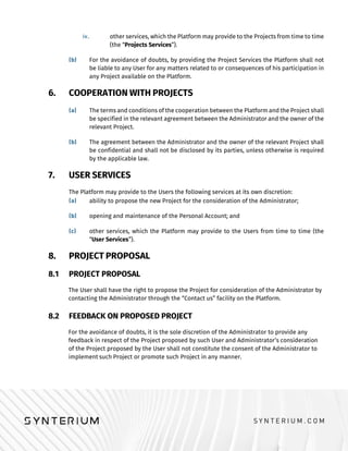 other services, which the Platform may provide to the Projects from time to time
(the “Projects Services”).
For the avoidance of doubts, by providing the Project Services the Platform shall not
be liable to any User for any matters related to or consequences of his participation in
any Project available on the Platform.
6. COOPERATION WITH PROJECTS
The terms and conditions of the cooperation between the Platform and the Project shall
be specified in the relevant agreement between the Administrator and the owner of the
relevant Project.
The agreement between the Administrator and the owner of the relevant Project shall
be confidential and shall not be disclosed by its parties, unless otherwise is required
by the applicable law.
7. USER SERVICES
The Platform may provide to the Users the following services at its own discretion:
ability to propose the new Project for the consideration of the Administrator;
opening and maintenance of the Personal Account; and
other services, which the Platform may provide to the Users from time to time (the
“User Services”).
8. PROJECT PROPOSAL
8.1 PROJECT PROPOSAL
The User shall have the right to propose the Project for consideration of the Administrator by
contacting the Administrator through the “Contact us” facility on the Platform.
8.2 FEEDBACK ON PROPOSED PROJECT
For the avoidance of doubts, it is the sole discretion of the Administrator to provide any
feedback in respect of the Project proposed by such User and Administrator’s consideration
of the Project proposed by the User shall not constitute the consent of the Administrator to
implement such Project or promote such Project in any manner.
 