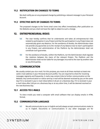11.2 NOTIFICATION ON CHANGES TO TERMS
We shall notify you on any proposed change by publishing a relevant message in your Personal
Account.
11.3 EFFECTIVE DATE OF CHANGES TO TERMS
The proposed changes to the Terms shall come into effect immediately after publication on
the Website and you shall not have the right to object to such a change.
12. ENTREPRENEURIAL RISKS
The User hereby confirms that he understands and takes all entrepreneurial risks
related to participation in any Project and that the participation in any Project does not
automatically grant any Balance. For the avoidance of doubts, the Administrator does
not provide any guarantee as to the receipt of any Balance due to User’s participation
in any Project, and administration of the Platform by the Administrator shall not
constitute such guarantee.
For the avoidance of doubts, neither the Platform, nor the Administrator shall regulate
the relations between the Users of the relevant Project. The Platform and the
Administrator shall not be liable for any damages incurred to the User by another User
or any third parties.
13. COMMUNICATION
We usually contact you via e-mail. For this purpose, you must at all times maintain at least one
valid e-mail address in your Personal Account profile. You are required to check for incoming
messages regularly and frequently. E-mails may contain links to further communication on the
Website. Any communication or notice sent by e-mail will be deemed received by you on the same
day if it is received in your e-mail inbox before 5.30 pm on a Business Day. If it is received in your
e-mail inbox after 5:30 pm on a Business Day or at any other time, it will be deemed received on
the next Business Day.
13.1 ACCESS TO E-MAILS
To view e-mails you need a computer with email software that can display emails in HTML
format.
13.2 COMMUNICATION LANGUAGE
We will communicate to you in English and will always accept communications made to
us in English. Documents or communications in any other languages are for
 
