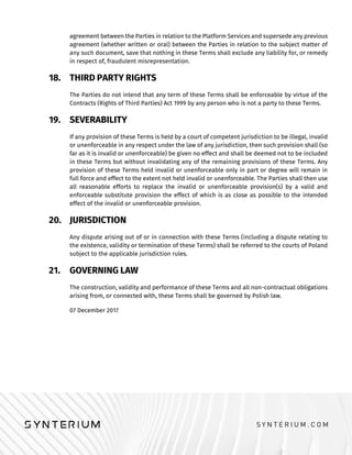 agreement between the Parties in relation to the Platform Services and supersede any previous
agreement (whether written or oral) between the Parties in relation to the subject matter of
any such document, save that nothing in these Terms shall exclude any liability for, or remedy
in respect of, fraudulent misrepresentation.
18. THIRD PARTY RIGHTS
The Parties do not intend that any term of these Terms shall be enforceable by virtue of the
Contracts (Rights of Third Parties) Act 1999 by any person who is not a party to these Terms.
19. SEVERABILITY
If any provision of these Terms is held by a court of competent jurisdiction to be illegal, invalid
or unenforceable in any respect under the law of any jurisdiction, then such provision shall (so
far as it is invalid or unenforceable) be given no effect and shall be deemed not to be included
in these Terms but without invalidating any of the remaining provisions of these Terms. Any
provision of these Terms held invalid or unenforceable only in part or degree will remain in
full force and effect to the extent not held invalid or unenforceable. The Parties shall then use
all reasonable efforts to replace the invalid or unenforceable provision(s) by a valid and
enforceable substitute provision the effect of which is as close as possible to the intended
effect of the invalid or unenforceable provision.
20. JURISDICTION
Any dispute arising out of or in connection with these Terms (including a dispute relating to
the existence, validity or termination of these Terms) shall be referred to the courts of Poland
subject to the applicable jurisdiction rules.
21. GOVERNING LAW
The construction, validity and performance of these Terms and all non-contractual obligations
arising from, or connected with, these Terms shall be governed by Polish law.
07 December 2017
 