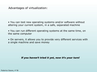 Advantages of virtualization: You can test new operating systems and/or software without altering your current system, in a safe, separated machine You can run different operating systems at the same time, on the same computer On servers, it allows you to provide very different services with a single machine and save money If you haven’t tried it yet, now it’s your turn!