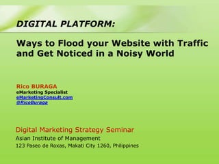 DIGITAL PLATFORM:

Ways to Flood your Website with Traffic
and Get Noticed in a Noisy World


Rico BURAGA
eMarketing Specialist
eMarketingConsult.com
@RicoBuraga




Digital Marketing Strategy Seminar
Asian Institute of Management
123 Paseo de Roxas, Makati City 1260, Philippines
 