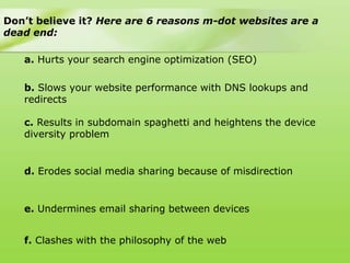 Don’t believe it? Here are 6 reasons m-dot websites are a
dead end:

   a. Hurts your search engine optimization (SEO)

   b. Slows your website performance with DNS lookups and
   redirects

   c. Results in subdomain spaghetti and heightens the device
   diversity problem


   d. Erodes social media sharing because of misdirection


   e. Undermines email sharing between devices


   f. Clashes with the philosophy of the web
 