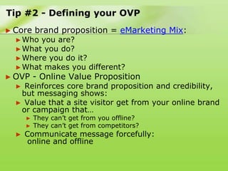 Tip #2 - Defining your OVP
► Core    brand proposition = eMarketing Mix:
  ► Who you are?
  ► What you do?
  ► Where you doit?
  ► What makes you different?
► OVP     - Online Value Proposition
  ► Reinforces core brand proposition and credibility,
   but messaging shows:
  ► Value that a site visitor get from your online brand
   or campaign that…
      ►   They can‟t get from you offline?
      ►   They can‟t get from competitors?
  ►   Communicate message forcefully:
       online and offline
 