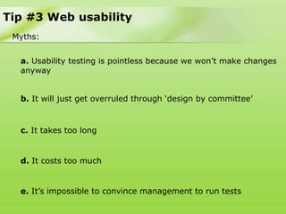 Tip #3 Web usability
 Myths:


  a. Usability testing is pointless because we won‟t make changes
  anyway


  b. It will just get overruled through „design by committee‟


  c. It takes too long


  d. It costs too much


  e. It‟s impossible to convince management to run tests
 