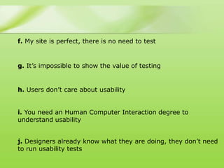 f. My site is perfect, there is no need to test


g. It‟s impossible to show the value of testing


h. Users don‟t care about usability


i. You need an Human Computer Interaction degree to
understand usability


j. Designers already know what they are doing, they don‟t need
to run usability tests
 