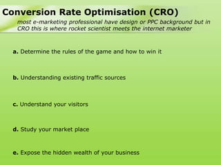 Conversion Rate Optimisation (CRO)
   most e-marketing professional have design or PPC background but in
   CRO this is where rocket scientist meets the internet marketer



  a. Determine the rules of the game and how to win it



  b. Understanding existing traffic sources



  c. Understand your visitors



  d. Study your market place



  e. Expose the hidden wealth of your business
 