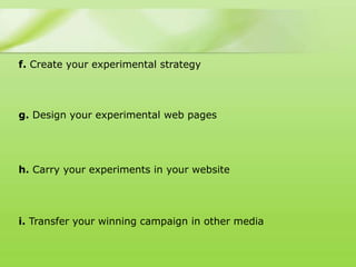 f. Create your experimental strategy




g. Design your experimental web pages




h. Carry your experiments in your website




i. Transfer your winning campaign in other media
 