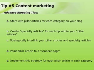 Tip #5 Content marketing
 Advance Blogging Tips:


  a. Start with pillar articles for each category on your blog


  b. Create “specialty articles” for each tip within your “pillar
  articles”

  c. Strategically interlink your pillar articles and specialty articles



  d. Point pillar article to a “squeeze page”


  e. Implement this strategy for each pillar article in each category
 