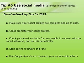 Tip #6 Use social media              (Branded niche or vertical
communities)

  Social Networking Tips for 2013:


   a. Make sure your social profiles are complete and up to date.


   b. Cross promote your social profiles.


   c. Check your email contacts for new people to connect with on
   social networks, and do this periodically.


   d. Stop buying followers and fans.


   e. Use Google Analytics to measure your social media efforts.
 
