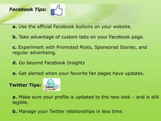 Facebook Tips:


 a. Use the official Facebook buttons on your website.

 b. Take advantage of custom tabs on your Facebook page.

 c. Experiment with Promoted Posts, Sponsored Stories, and
 regular advertising.

 d. Go beyond Facebook Insights

 e. Get alerted when your favorite fan pages have updates.

Twitter Tips:

 a. Make sure your profile is updated to the new look – and is still
 legible.

 b. Manage your Twitter relationships in less time.
 