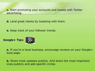 c. Start promoting your accounts and tweets with Twitter
  advertising.


  d. Land great clients by tweeting with them.


  e. Keep track of your follower trends.


Google+ Tips:


  a. If you‟re a local business, encourage reviews on your Google+
  local page.


  b. Share most updates publicly. And share the most important
  ones publicly and add specific circles
 