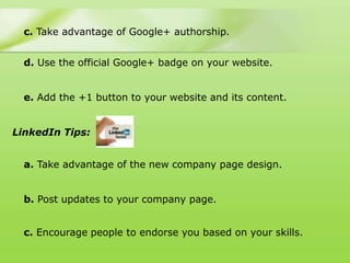 c. Take advantage of Google+ authorship.


  d. Use the official Google+ badge on your website.


  e. Add the +1 button to your website and its content.


LinkedIn Tips:


  a. Take advantage of the new company page design.


  b. Post updates to your company page.


  c. Encourage people to endorse you based on your skills.
 