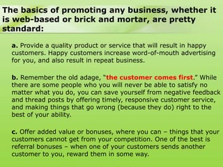 The basics of promoting any business, whether it
is web-based or brick and mortar, are pretty
standard:

  a. Provide a quality product or service that will result in happy
  customers. Happy customers increase word-of-mouth advertising
  for you, and also result in repeat business.

  b. Remember the old adage, “the customer comes first.” While
  there are some people who you will never be able to satisfy no
  matter what you do, you can save yourself from negative feedback
  and thread posts by offering timely, responsive customer service,
  and making things that go wrong (because they do) right to the
  best of your ability.

  c. Offer added value or bonuses, where you can – things that your
  customers cannot get from your competition. One of the best is
  referral bonuses – when one of your customers sends another
  customer to you, reward them in some way.
 