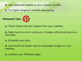 d. Add additional details to your LinkedIn profile.

 e. Try highly targeted LinkedIn advertising.


Pinterest Tips:


 a. Thank those who pin images from your website.

 b. Make sure no one is using your images without giving you a
 link back.

 c. Schedule your pins.

 d. Use the Pin It button next to shareable images on your
 website.

 e. Localize your Pinterest page.
 