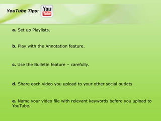 YouTube Tips:



  a. Set up Playlists.



  b. Play with the Annotation feature.



  c. Use the Bulletin feature – carefully.



  d. Share each video you upload to your other social outlets.



  e. Name your video file with relevant keywords before you upload to
  YouTube.
 