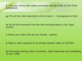 f. Title your movie with catchy keywords AND BE SURE TO DO YOUR
RESEARCH.


g. Fill out the video description with at least 2 - 3 paragraphs of text.



h. Put all the keywords from the title and description in the "tags"
section.


i. Share your video with all your friends - quickly!



j. Make a video response to an already popular video on YouTube.



k. Encourage sharing, allow comments, video responses and embedding
of your video.
 