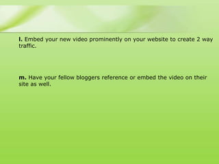 l. Embed your new video prominently on your website to create 2 way
traffic.




m. Have your fellow bloggers reference or embed the video on their
site as well.
 