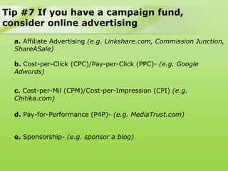 Tip #7 If you have a campaign fund,
consider online advertising
  a. Affiliate Advertising (e.g. Linkshare.com, Commission Junction,
  ShareASale)

  b. Cost-per-Click (CPC)/Pay-per-Click (PPC)- (e.g. Google
  Adwords)

  c. Cost-per-Mil (CPM)/Cost-per-Impression (CPI) (e.g.
  Chitika.com)

  d. Pay-for-Performance (P4P)- (e.g. MediaTrust.com)


  e. Sponsorship- (e.g. sponsor a blog)
 