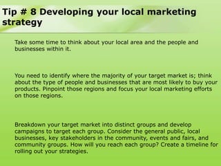 Tip # 8 Developing your local marketing
strategy

  Take some time to think about your local area and the people and
  businesses within it.



  You need to identify where the majority of your target market is; think
  about the type of people and businesses that are most likely to buy your
  products. Pinpoint those regions and focus your local marketing efforts
  on those regions.




  Breakdown your target market into distinct groups and develop
  campaigns to target each group. Consider the general public, local
  businesses, key stakeholders in the community, events and fairs, and
  community groups. How will you reach each group? Create a timeline for
  rolling out your strategies.
 