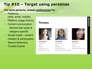 Tip #10 – Target using personas
For each persona, assess preferences for:
 Platforms
  (web, email, mobile)
 Platform usage (hours)
 Content consumption:
    General site types &
    category-specific
 Social media - content
  creation & participation
 Search behaviour
 Trusted brands
 
