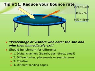 Tip #11. Reduce your bounce rate
                                                         20% = Great

                                                             40% = OK

                                                         60% = Spam




► “Percentage of visitors who enter the site and
  who then immediately exit”
► Should benchmark for different:
    ►   1.   Digital channels (Search, ads, direct, email)
    ►   2.   Different sites, placements or search terms
    ►   3.   Creative
    ►   4.   Different landing pages
 