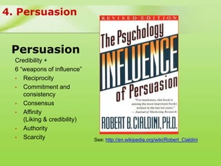 4. Persuasion


 Persuasion
  Credibility +
  6 “weapons of influence”
  • Reciprocity
  • Commitment and
     consistency
  • Consensus
  • Affinity
     (Liking & credibility)
  • Authority
  • Scarcity                  See: http://en.wikipedia.org/wiki/Robert_Cialdini
 