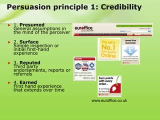 Persuasion principle 1: Credibility

►   1. Presumed
    General assumptions in
    the mind of the perceiver

►   2. Surface
    Simple inspection or
    initial first-hand
    experience

►   3. Reputed
    Third party
    endorsements, reports or
    referrals
►   4. Earned
    First hand experience
    that extends over time

                                www.euroffice.co.uk
 