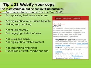 Tip #21 Webify your copy
The most common online copywriting mistakes
►   Copy not customer-centric (Use the “You Test”)
►   Not appealing to diverse audiences

►    Not highlighting your unique benefits
►    Making copy too long

►    Not chunking copy
►    Not engaging at start of para

►    Not using sub-heads
►    Not highlighting related content

►    Not integrating hyperlinks
►    Hyperlinks at start, middle and end
 