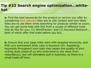 Tip #22 Search engine optimization…white-
hat

 a. Find the best keywords for the product or service you offer by
 considering how relevant they are to site content and how likely
 folks are to use them while searching for products similar to yours.
 You can get some help with this from a couple of different tools
 that do this for you: (1) WordTracker; and (2) Keyword Research ,
 both of which offer free trials before you buy.


 b. Ensure that your page titles start with targeted keywords, and
 that your permanent body copy is keyword rich. Repeating
 keywords throughout your copy may lessen the quality of your
 writing style (most of us who write tend to shy away from
 redundancy), but will ultimately pull in business, so there is a
 small trade-off here.
 