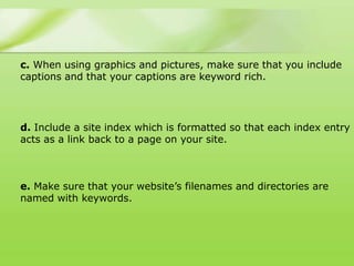 c. When using graphics and pictures, make sure that you include
captions and that your captions are keyword rich.




d. Include a site index which is formatted so that each index entry
acts as a link back to a page on your site.



e. Make sure that your website‟s filenames and directories are
named with keywords.
 