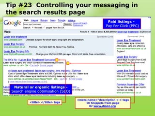 Tip #23 Controlling your messaging in
the search results page
                                                      Paid listings -
                                                     Pay Per Click (PPC)




  Natural or organic listings -
 Search engine optimisation (SEO)

                                    <meta name=“description = > tags
          <title> </title> tags          Or Snippets from page
                                           Or www.dmoz.org
 