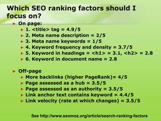 Which SEO ranking factors should I
focus on?
 ►   On page:
      ► 1. <title> tag = 4.9/5
      ► 2. Meta name description = 2/5
      ► 3. Meta name keywords = 1/5
      ► 4. Keyword frequency and density = 3.7/5
      ► 5. Keyword in headings = <h1> = 3.1, <h2> = 2.8
      ► 6. Keyword in document name = 2.8


 ►   Off-page
      ► More backlinks (higher PageRank)= 4/5
      ► Page assessed as a hub = 3.5/5
      ► Page assessed as an authority = 3.5/5
      ► Link anchor text contains keyword = 4.4/5
      ► Link velocity (rate at which changes) = 3.5/5



          See http://www.seomoz.org/article/search-ranking-factors
 