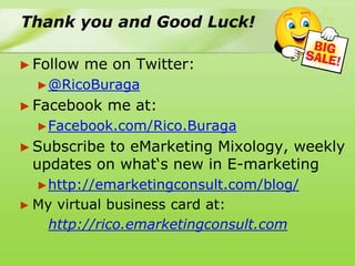 Thank you and Good Luck!

► Follow   me on Twitter:
  ►@RicoBuraga
► Facebook    me at:
  ►Facebook.com/Rico.Buraga
► Subscribe
          to eMarketing Mixology, weekly
 updates on what„s new in E-marketing
  ►http://emarketingconsult.com/blog/
► Myvirtual business card at:
   http://rico.emarketingconsult.com
 