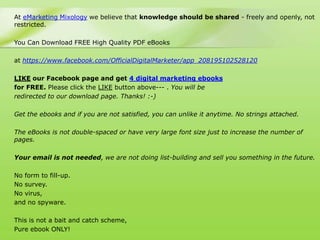 At eMarketing Mixology we believe that knowledge should be shared - freely and openly, not
restricted.

You Can Download FREE High Quality PDF eBooks

at https://www.facebook.com/OfficialDigitalMarketer/app_208195102528120

LIKE our Facebook page and get 4 digital marketing ebooks
for FREE. Please click the LIKE button above--- . You will be
redirected to our download page. Thanks! :-)

Get the ebooks and if you are not satisfied, you can unlike it anytime. No strings attached.

The eBooks is not double-spaced or have very large font size just to increase the number of
pages.

Your email is not needed, we are not doing list-building and sell you something in the future.

No form to fill-up.
No survey.
No virus,
and no spyware.

This is not a bait and catch scheme,
Pure ebook ONLY!
 