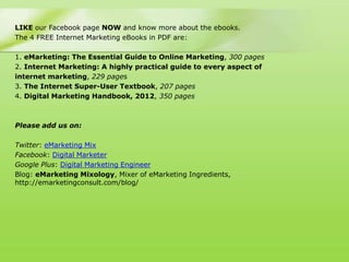 LIKE our Facebook page NOW and know more about the ebooks.
The 4 FREE Internet Marketing eBooks in PDF are:

1. eMarketing: The Essential Guide to Online Marketing, 300 pages
2. Internet Marketing: A highly practical guide to every aspect of
internet marketing, 229 pages
3. The Internet Super-User Textbook, 207 pages
4. Digital Marketing Handbook, 2012, 350 pages



Please add us on:

Twitter: eMarketing Mix
Facebook: Digital Marketer
Google Plus: Digital Marketing Engineer
Blog: eMarketing Mixology, Mixer of eMarketing Ingredients,
http://emarketingconsult.com/blog/
 
